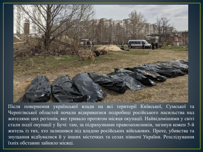 Після повернення української влади на всі території Київської, Сумської та Чернігівської областей почали відкриватися подробиці російського насильства над жителями цих регіонів, яке тривало протягом місяця окупації. Найвідомішими у світі стали події окупації у Бучі: там, за підрахунками правозахисників, загинув кожен 5-й житель із тих, хто залишився під владою російських військових. Проте, убивства та знущання відбувалися й у інших містечках та селах півночі України. Розслідування їхніх обставин зайняло місяці.