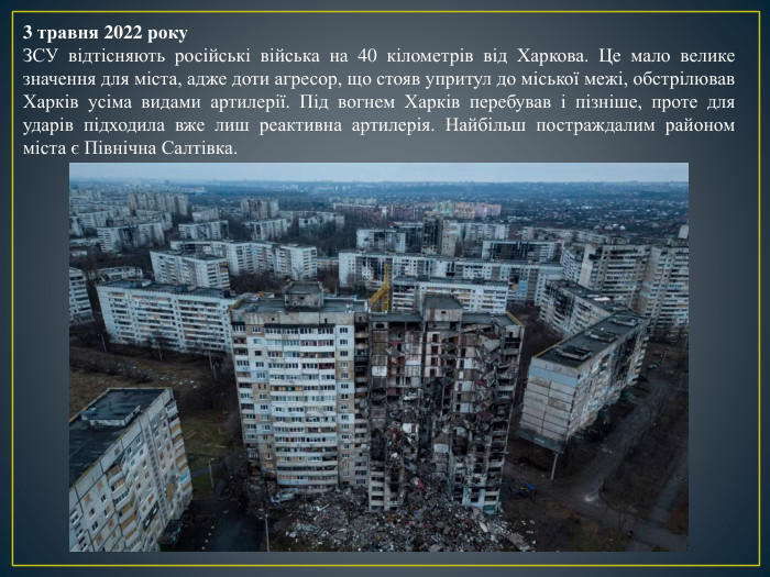 3 травня 2022 року. ЗСУ відтісняють російські війська на 40 кілометрів від Харкова. Це мало велике значення для міста, адже доти агресор, що стояв упритул до міської межі, обстрілював Харків усіма видами артилерії. Під вогнем Харків перебував і пізніше, проте для ударів підходила вже лиш реактивна артилерія. Найбільш постраждалим районом міста є Північна Салтівка. 