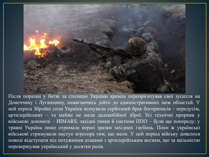 Після поразки у битві за столицю України кремль переорієнтував свої зусилля на Донеччину і Луганщину, намагаючись дійти до адміністративних меж областей. У цей період Збройні сили України відчували серйозний брак боєприпасів – передусім, артилерійських – та майже не мали далекобійної зброї. Усі технічні прориви у військові допомозі – HIMARS, західні танки й системи ППО – були ще попереду; у травні Україна лише отримала перші зразки західних гаубиць. Поки ж українські військові стримували наступ агресора тим, що мали. У цей період війську довелося поволі відступати під потужними атаками з артилерійським вогнем, що за щільністю перевершував український у десятки разів. 