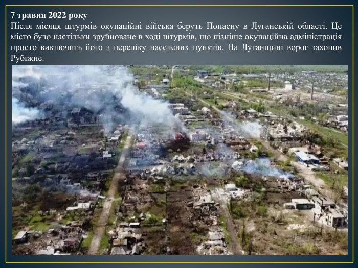7 травня 2022 року. Після місяця штурмів окупаційні війська беруть Попасну в Луганській області. Це місто було настільки зруйноване в ході штурмів, що пізніше окупаційна адміністрація просто виключить його з переліку населених пунктів. На Луганщині ворог захопив Рубіжне.