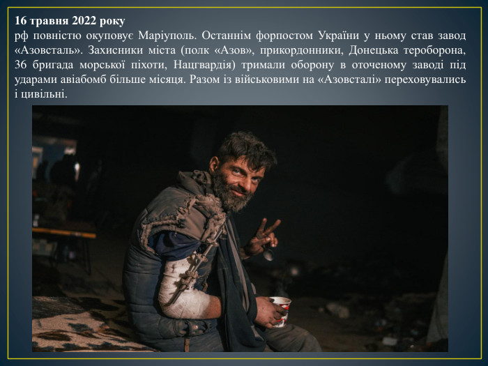 16 травня 2022 рокурф повністю окуповує Маріуполь. Останнім форпостом України у ньому став завод «Азовсталь». Захисники міста (полк «Азов», прикордонники, Донецька тероборона, 36 бригада морської піхоти, Нацгвардія) тримали оборону в оточеному заводі під ударами авіабомб більше місяця. Разом із військовими на «Азовсталі» переховувались і цивільні. 
