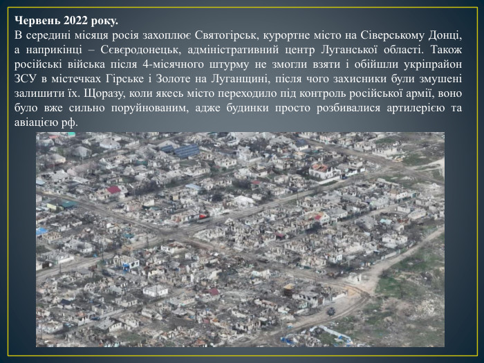 Червень 2022 року. В середині місяця росія захоплює Святогірськ, курортне місто на Сіверському Донці, а наприкінці – Сєвєродонецьк, адміністративний центр Луганської області. Також російські війська після 4-місячного штурму не змогли взяти і обійшли укріпрайон ЗСУ в містечках Гірське і Золоте на Луганщині, після чого захисники були змушені залишити їх. Щоразу, коли якесь місто переходило під контроль російської армії, воно було вже сильно поруйнованим, адже будинки просто розбивалися артилерією та авіацією рф. 