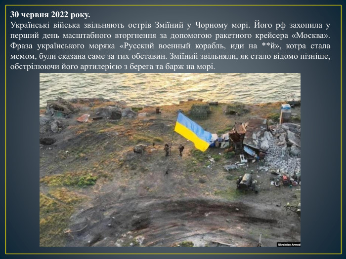 30 червня 2022 року. Українські війська звільняють острів Зміїний у Чорному морі. Його рф захопила у перший день масштабного вторгнення за допомогою ракетного крейсера «Москва». Фраза українського моряка «Русский военный корабль, иди на **й», котра стала мемом, були сказана саме за тих обставин. Зміїний звільняли, як стало відомо пізніше, обстрілюючи його артилерією з берега та барж на морі. 