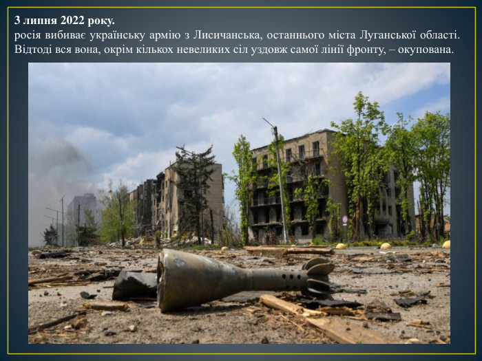 3 липня 2022 року.росія вибиває українську армію з Лисичанська, останнього міста Луганської області. Відтоді вся вона, окрім кількох невеликих сіл уздовж самої лінії фронту, – окупована.