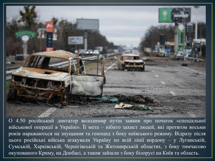О 4.50 російський диктатор володимир путін заявив про початок «спеціальної військової операції в Україні». Її мета – нібито захист людей, які протягом восьми років наражаються на знущання та геноцид з боку київського режиму. Відразу після цього російські війська атакували Україну по всій лінії кордону – у Луганській, Сумській, Харківській, Чернігівській та Житомирській областях, з боку тимчасово окупованого Криму, на Донбасі, а також зайшли з боку білорусі на Київ та область.