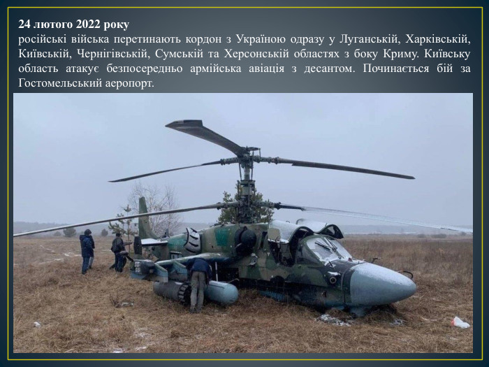 24 лютого 2022 рокуросійські війська перетинають кордон з Україною одразу у Луганській, Харківській, Київській, Чернігівській, Сумській та Херсонській областях з боку Криму. Київську область атакує безпосередньо армійська авіація з десантом. Починається бій за Гостомельський аеропорт. 