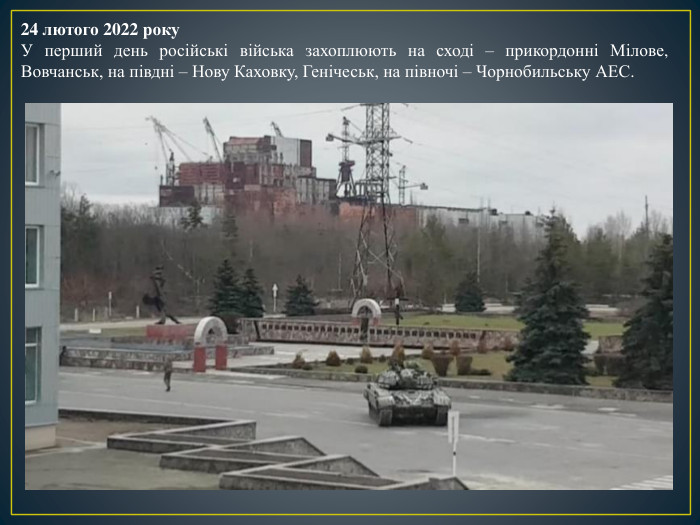 24 лютого 2022 року. У перший день російські війська захоплюють на сході – прикордонні Мілове, Вовчанськ, на півдні – Нову Каховку, Генічеськ, на півночі – Чорнобильську АЕС.