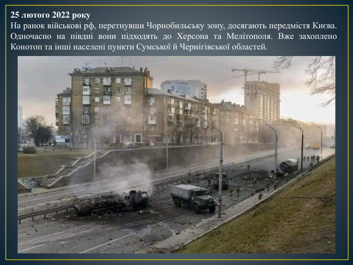 25 лютого 2022 року. На ранок військові рф, перетнувши Чорнобильську зону, досягають передмістя Києва. Одночасно на півдні вони підходять до Херсона та Мелітополя. Вже захоплено Конотоп та інші населені пункти Сумської й Чернігівської областей.