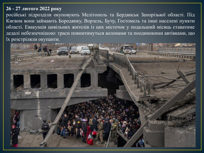 26 - 27 лютого 2022 рокуросійські підрозділи окуповують Мелітополь та Бердянськ Запорізької області. Під Києвом вони займають Бородянку, Ворзель, Бучу, Гостомель та інші населені пункти області. Евакуація цивільних жителів із цих містечок у подальший місяць ставатиме дедалі небезпечнішою: траси повнитимуться колонами та поодинокими автівками, що їх розстріляли окупанти.