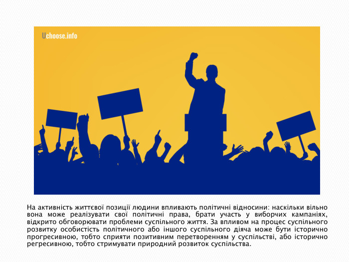 На активність життєвої позиції людини впливають політичні відносини: наскільки вільно вона може реалізувати свої політичні права, брати участь у виборчих кампаніях, відкрито обговорювати проблеми суспільного життя. За впливом на процес суспільного розвитку особистість політичного або іншого суспільного діяча може бути історично прогресивною, тобто сприяти позитивним перетворенням у суспільстві, або історично регресивною, тобто стримувати природний розвиток суспільства.