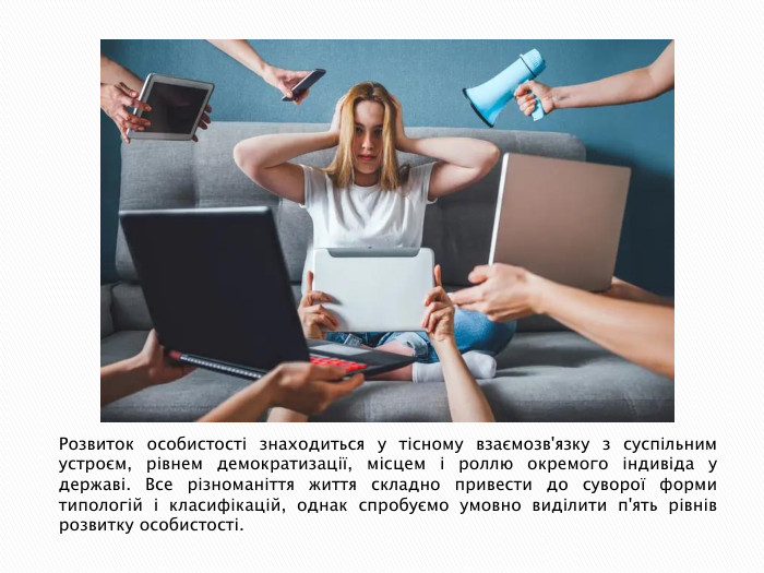 Розвиток особистості знаходиться у тісному взаємозв'язку з суспільним устроєм, рівнем демократизації, місцем і роллю окремого індивіда у державі. Все різноманіття життя складно привести до суворої форми типологій і класифікацій, однак спробуємо умовно виділити п'ять рівнів розвитку особистості.