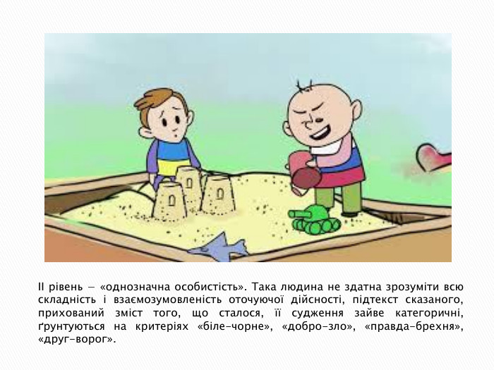 ІІ рівень − «однозначна особистість». Така людина не здатна зрозуміти всю складність і взаємозумовленість оточуючої дійсності, підтекст сказаного, прихований зміст того, що сталося, її судження зайве категоричні, ґрунтуються на критеріях «біле-чорне», «добро-зло», «правда-брехня», «друг-ворог».