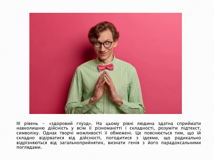 III рівень − «здоровий глузд». На цьому рівні людина здатна сприймати навколишню дійсність у всім її різноманітті і складності, розуміти підтекст, символіку. Однак творчі можливості її обмежені. Це пояснюється тим, що їй складно відірватися від дійсності, погодитися з ідеями, що радикально відрізняються від загальноприйнятих, визнати генія з його парадоксальними поглядами.