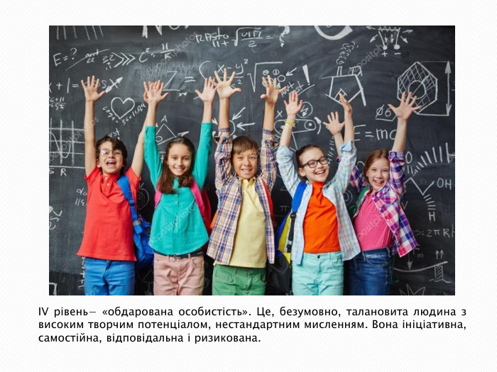 IV рівень− «обдарована особистість». Це, безумовно, талановита людина з високим творчим потенціалом, нестандартним мисленням. Вона ініціативна, самостійна, відповідальна і ризикована.