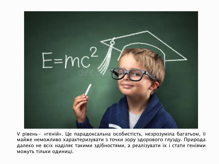 V рівень− «геній». Це парадоксальна особистість, незрозуміла багатьом, її майже неможливо характеризувати з точки зору здорового глузду. Природа далеко не всіх наділяє такими здібностями, а реалізувати їх і стати геніями можуть тільки одиниці.