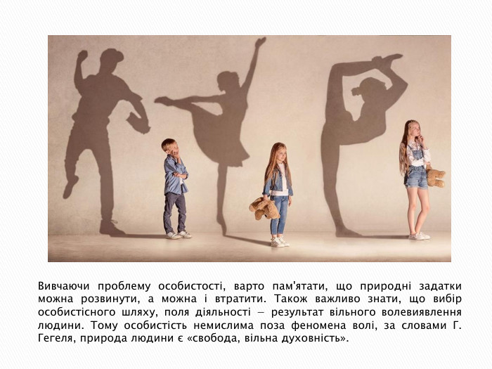 Вивчаючи проблему особистості, варто пам'ятати, що природні задатки можна розвинути, а можна і втратити. Також важливо знати, що вибір особистісного шляху, поля діяльності − результат вільного волевиявлення людини. Тому особистість немислима поза феномена волі, за словами Г. Гегеля, природа людини є «свобода, вільна духовність».