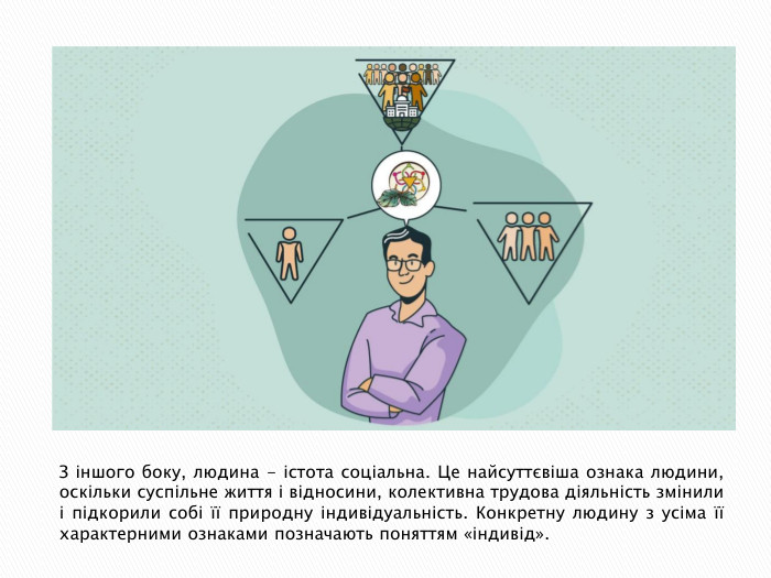 З іншого боку, людина - істота соціальна. Це найсуттєвіша ознака людини, оскільки суспільне життя і відносини, колективна трудова діяльність змінили і підкорили собі її природну індивідуальність. Конкретну людину з усіма її характерними ознаками позначають поняттям «індивід».