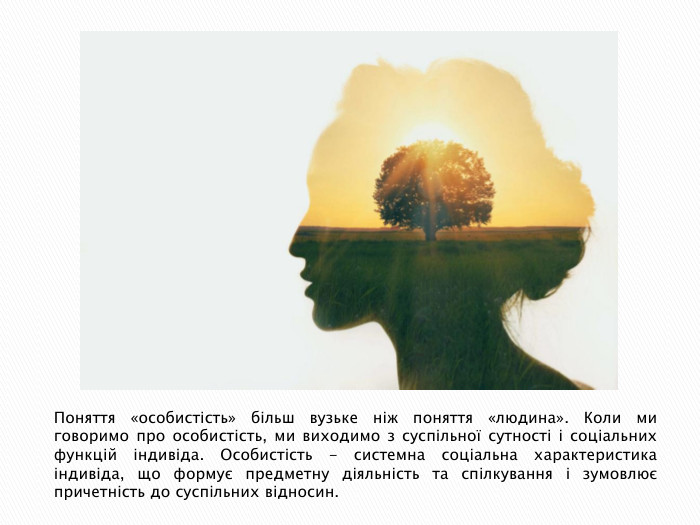 Поняття «особистість» більш вузьке ніж поняття «людина». Коли ми говоримо про особистість, ми виходимо з суспільної сутності і соціальних функцій індивіда. Особистість - системна соціальна характеристика індивіда, що формує предметну діяльність та спілкування і зумовлює причетність до суспільних відносин.