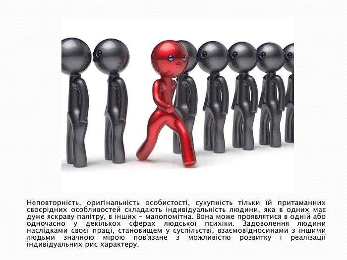 Неповторність, оригінальність особистості, сукупність тільки їй притаманних своєрідних особливостей складають індивідуальність людини, яка в одних має дуже яскраву палітру, в інших - малопомітна. Вона може проявлятися в одній або одночасно у декількох сферах людської психіки. Задоволення людини наслідками своєї праці, становищем у суспільстві, взаємовідносинами з іншими людьми значною мірою пов'язане з можливістю розвитку і реалізації індивідуальних рис характеру.