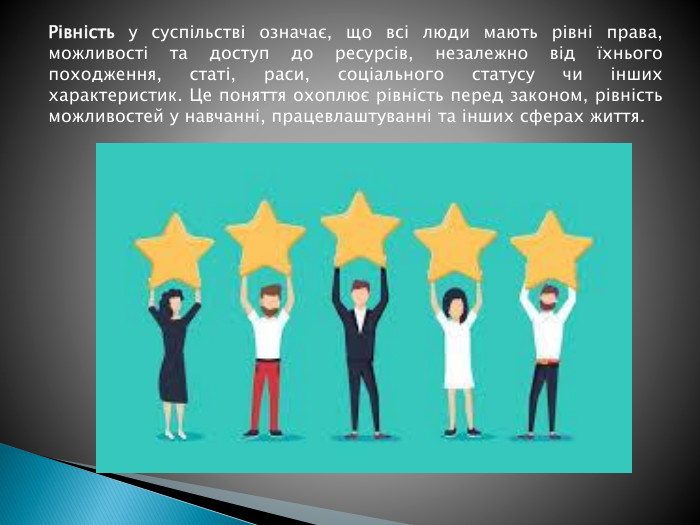 Рівність у суспільстві означає, що всі люди мають рівні права, можливості та доступ до ресурсів, незалежно від їхнього походження, статі, раси, соціального статусу чи інших характеристик. Це поняття охоплює рівність перед законом, рівність можливостей у навчанні, працевлаштуванні та інших сферах життя.