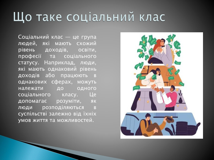 Що таке соціальний клас. Соціальний клас — це група людей, які мають схожий рівень доходів, освіти, професії та соціального статусу. Наприклад, люди, які мають однаковий рівень доходів або працюють в однакових сферах, можуть належати до одного соціального класу. Це допомагає розуміти, як люди розподіляються в суспільстві залежно від їхніх умов життя та можливостей.