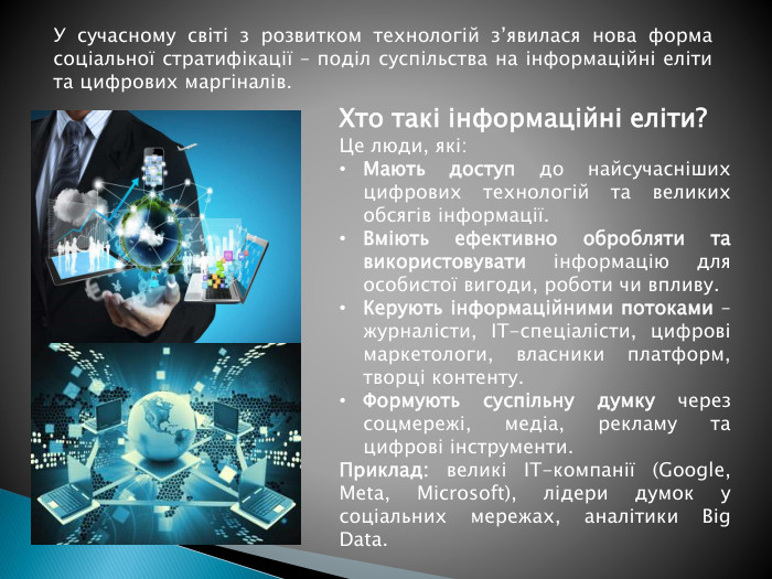 Хто такі інформаційні еліти?Це люди, які: Мають доступ до найсучасніших цифрових технологій та великих обсягів інформації. Вміють ефективно обробляти та використовувати інформацію для особистої вигоди, роботи чи впливу. Керують інформаційними потоками – журналісти, IT-спеціалісти, цифрові маркетологи, власники платформ, творці контенту. Формують суспільну думку через соцмережі, медіа, рекламу та цифрові інструменти. Приклад: великі IT-компанії (Google, Meta, Microsoft), лідери думок у соціальних мережах, аналітики Big Data. У сучасному світі з розвитком технологій з’явилася нова форма соціальної стратифікації – поділ суспільства на інформаційні еліти та цифрових маргіналів.