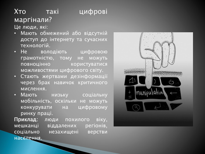 Хто такі цифрові маргінали?Це люди, які: Мають обмежений або відсутній доступ до інтернету та сучасних технологій. Не володіють цифровою грамотністю, тому не можуть повноцінно користуватися можливостями цифрового світу. Стають жертвами дезінформації через брак навичок критичного мислення. Мають низьку соціальну мобільність, оскільки не можуть конкурувати на цифровому ринку праці. Приклад: люди похилого віку, мешканці віддалених регіонів, соціально незахищені верстви населення.