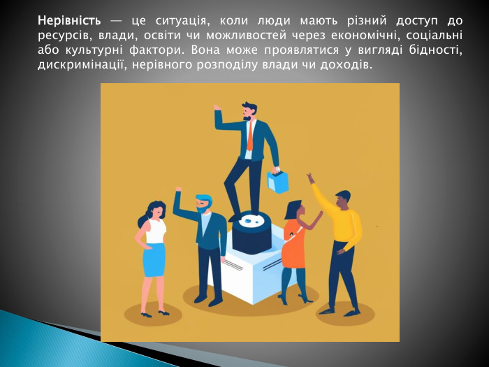 Нерівність — це ситуація, коли люди мають різний доступ до ресурсів, влади, освіти чи можливостей через економічні, соціальні або культурні фактори. Вона може проявлятися у вигляді бідності, дискримінації, нерівного розподілу влади чи доходів.