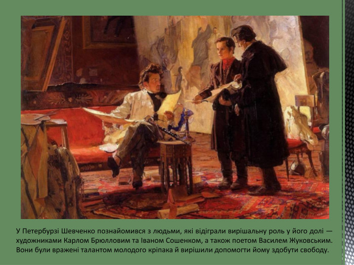 У Петербурзі Шевченко познайомився з людьми, які відіграли вирішальну роль у його долі — художниками Карлом Брюлловим та Іваном Сошенком, а також поетом Василем Жуковським. Вони були вражені талантом молодого кріпака й вирішили допомогти йому здобути свободу.