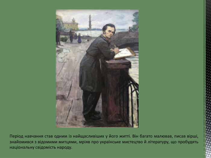 Період навчання став одним із найщасливіших у його житті. Він багато малював, писав вірші, знайомився з відомими митцями, мріяв про українське мистецтво й літературу, що пробудять національну свідомість народу.