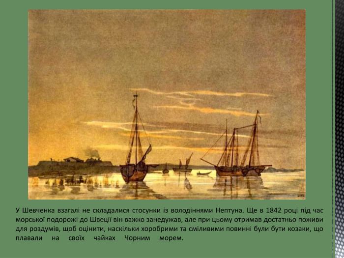 У Шевченка взагалі не складалися стосунки із володіннями Нептуна. Ще в 1842 році під час морської подорожі до Швеції він важко занедужав, але при цьому отримав достатньо поживи для роздумів, щоб оцінити, наскільки хоробрими та сміливими повинні були бути козаки, що плавали на своїх чайках Чорним морем.   