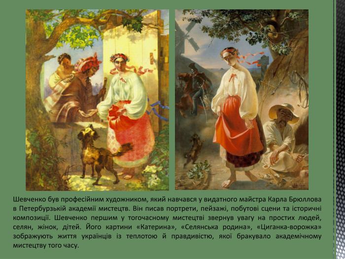 Шевченко був професійним художником, який навчався у видатного майстра Карла Брюллова в Петербурзькій академії мистецтв. Він писав портрети, пейзажі, побутові сцени та історичні композиції. Шевченко першим у тогочасному мистецтві звернув увагу на простих людей, селян, жінок, дітей. Його картини «Катерина», «Селянська родина», «Циганка-ворожка» зображують життя українців із теплотою й правдивістю, якої бракувало академічному мистецтву того часу. 
