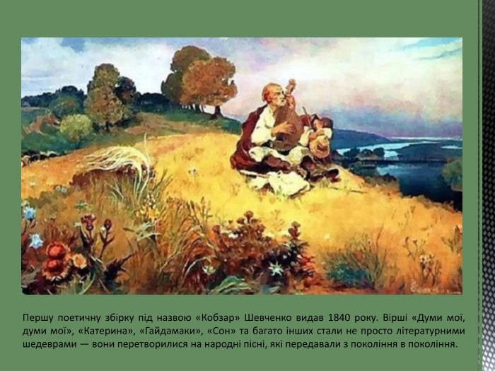 Першу поетичну збірку під назвою «Кобзар» Шевченко видав 1840 року. Вірші «Думи мої, думи мої», «Катерина», «Гайдамаки», «Сон» та багато інших стали не просто літературними шедеврами — вони перетворилися на народні пісні, які передавали з покоління в покоління.