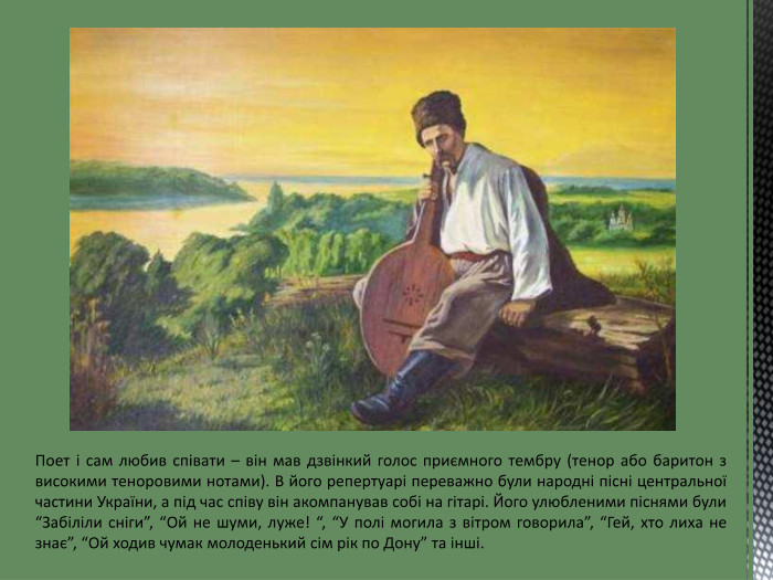 Поет і сам любив співати – він мав дзвінкий голос приємного тембру (тенор або баритон з високими теноровими нотами). В його репертуарі переважно були народні пісні центральної частини України, а під час співу він акомпанував собі на гітарі. Його улюбленими піснями були “Забіліли сніги”, “Ой не шуми, луже! “, “У полі могила з вітром говорила”, “Гей, хто лиха не знає”, “Ой ходив чумак молоденький сім рік по Дону” та інші.