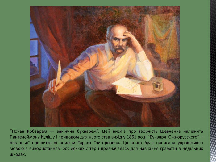 “Почав Кобзарем — закінчив букварем”. Цей вислів про творчість Шевченка належить Пантелеймону Кулішу і приводом для нього став вихід у 1861 році “Букваря Южнорусского” – останньої прижиттєвої книжки Тараса Григоровича. Ця книга була написана українською мовою з використанням російських літер і призначалась для навчання грамоти в недільних школах. 