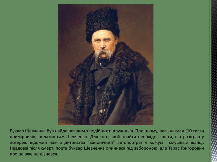 Буквар Шевченка був найдешевшим з подібних підручників. При цьому, весь наклад (10 тисяч примірників) оплатив сам Шевченко. Для того, щоб знайти необхідні кошти, він розіграв у лотерею відомий нам з дитинства “канонічний” автопортрет у кожусі і смушевій шапці. Невдовзі після смерті поета буквар Шевченка опинився під забороною, але Тарас Григорович про це вже не дізнався.