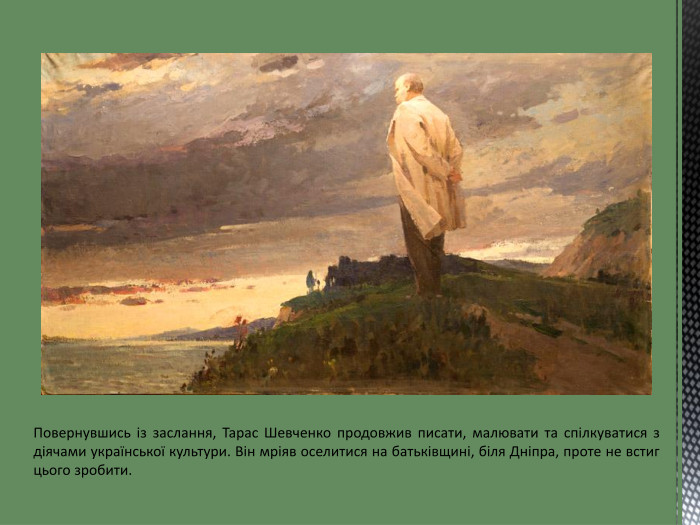 Повернувшись із заслання, Тарас Шевченко продовжив писати, малювати та спілкуватися з діячами української культури. Він мріяв оселитися на батьківщині, біля Дніпра, проте не встиг цього зробити.