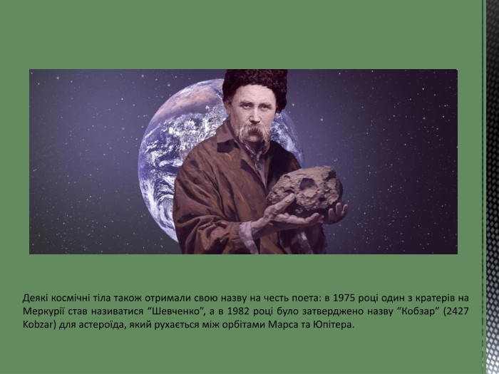 Деякі космічні тіла також отримали свою назву на честь поета: в 1975 році один з кратерів на Меркурії став називатися “Шевченко”, а в 1982 році було затверджено назву “Кобзар” (2427 Kobzar) для астероїда, який рухається між орбітами Марса та Юпітера.