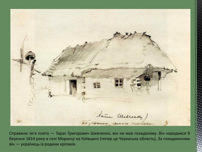 Справжнє ім’я поета — Тарас Григорович Шевченко, він не мав псевдоніму. Він народився 9 березня 1814 року в селі Моринці на Київщині (тепер це Черкаська область). За походженням він — українець із родини кріпаків.