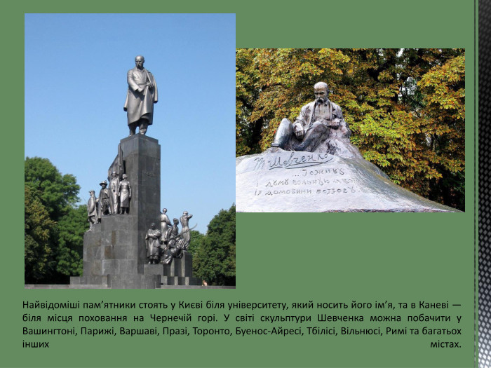 Найвідоміші пам’ятники стоять у Києві біля університету, який носить його ім’я, та в Каневі — біля місця поховання на Чернечій горі. У світі скульптури Шевченка можна побачити у Вашингтоні, Парижі, Варшаві, Празі, Торонто, Буенос-Айресі, Тбілісі, Вільнюсі, Римі та багатьох інших містах. 