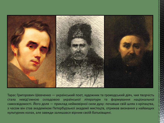 Тарас Григорович Шевченко — український поет, художник та громадський діяч, чия творчість стала невід’ємною складовою української літератури та формування національної самосвідомості. Його доля — приклад неймовірної сили духу: почавши свій шлях з кріпацтва, з часом він став академіком Петербурзької академії мистецтв, отримав визнання у найвищих культурних колах, але завжди залишався вірним своїй батьківщині.