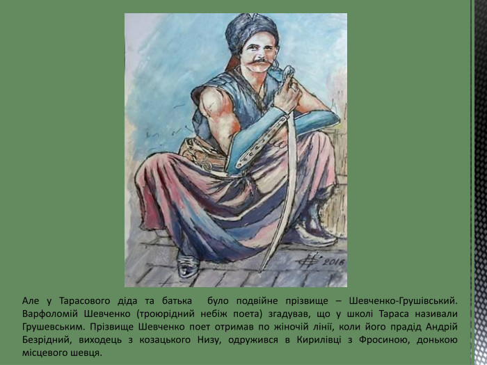 Але у Тарасового діда та батька було подвійне прізвище – Шевченко-Грушівський. Варфоломій Шевченко (троюрідний небіж поета) згадував, що у школі Тараса називали Грушевським. Прізвище Шевченко поет отримав по жіночій лінії, коли його прадід Андрій Безрідний, виходець з козацького Низу, одружився в Кирилівці з Фросиною, донькою місцевого шевця.