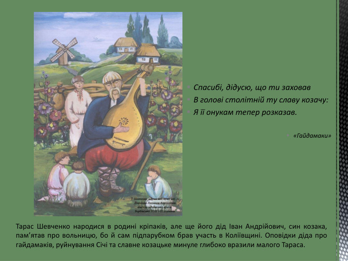 Спасибі, дідусю, що ти заховав. В голові столітній ту славу козачу: Я її онукам тепер розказав.«Гайдамаки»Тарас Шевченко народися в родині кріпаків, але ще його дід Іван Андрійович, син козака, пам’ятав про вольницю, бо й сам підпарубком брав участь в Коліївщині. Оповідки діда про гайдамаків, руйнування Січі та славне козацьке минуле глибоко вразили малого Тараса.