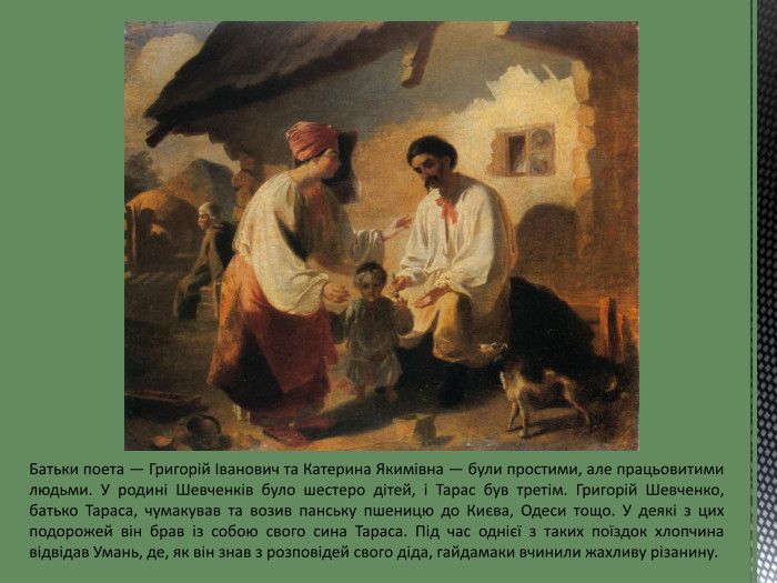 Батьки поета — Григорій Іванович та Катерина Якимівна — були простими, але працьовитими людьми. У родині Шевченків було шестеро дітей, і Тарас був третім. Григорій Шевченко, батько Тараса, чумакував та возив панську пшеницю до Києва, Одеси тощо. У деякі з цих подорожей він брав із собою свого сина Тараса. Під час однієї з таких поїздок хлопчина відвідав Умань, де, як він знав з розповідей свого діда, гайдамаки вчинили жахливу різанину.