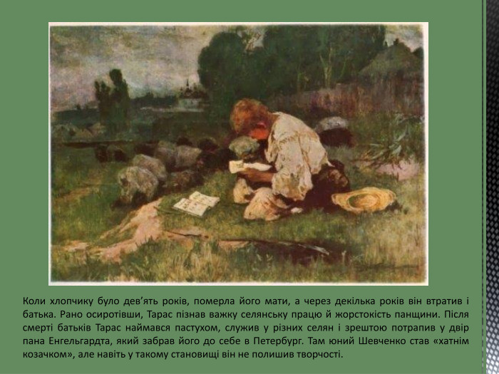 Коли хлопчику було дев’ять років, померла його мати, а через декілька років він втратив і батька. Рано осиротівши, Тарас пізнав важку селянську працю й жорстокість панщини. Після смерті батьків Тарас наймався пастухом, служив у різних селян і зрештою потрапив у двір пана Енгельгардта, який забрав його до себе в Петербург. Там юний Шевченко став «хатнім козачком», але навіть у такому становищі він не полишив творчості.