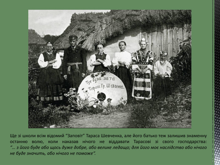 Ще зі школи всім відомий “Заповіт” Тараса Шевченка, але його батько теж залишив знаменну останню волю, коли наказав нічого не віддавати Тарасові зі свого господарства: “… з його буде або щось дуже добре, або велике ледащо; для його моє наслідство або нічого не буде значить, або нічого не поможе“.