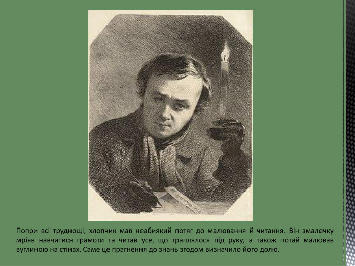 Попри всі труднощі, хлопчик мав неабиякий потяг до малювання й читання. Він змалечку мріяв навчитися грамоти та читав усе, що траплялося під руку, а також потай малював вуглиною на стінах. Саме це прагнення до знань згодом визначило його долю.