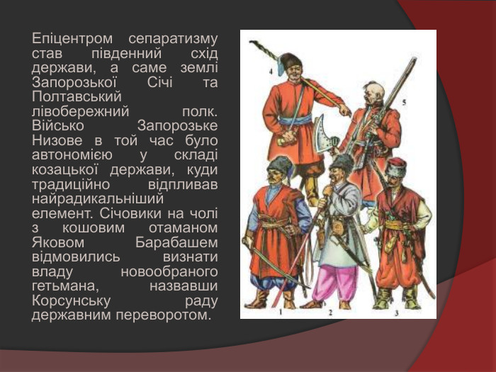 Епіцентром сепаратизму став південний схід держави, а саме землі Запорозької Січі та Полтавський лівобережний полк. Військо Запорозьке Низове в той час було автономією у складі козацької держави, куди традиційно відпливав найрадикальніший елемент. Січовики на чолі з кошовим отаманом Яковом Барабашем відмовились визнати владу новообраного гетьмана, назвавши Корсунську раду державним переворотом.