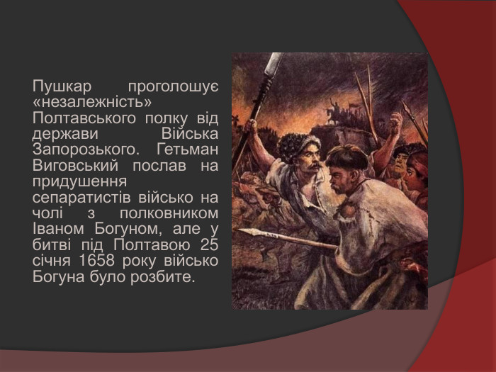 Пушкар проголошує «незалежність» Полтавського полку від держави Війська Запорозького. Гетьман Виговський послав на придушення сепаратистів військо на чолі з полковником Іваном Богуном, але у битві під Полтавою 25 січня 1658 року військо Богуна було розбите.