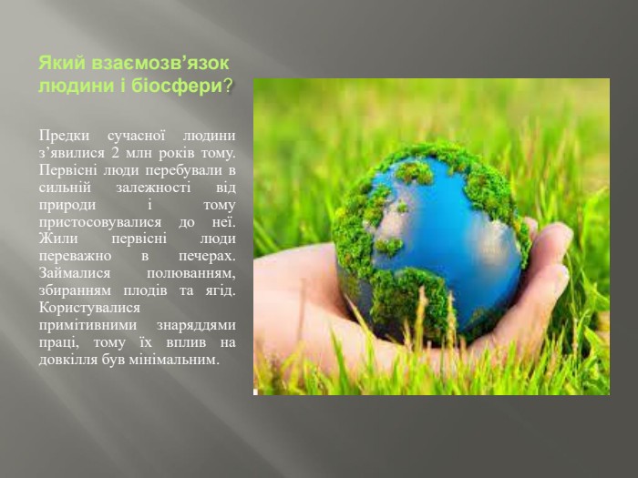 Який взаємозв’язок людини і біосфери?Предки сучасної людини з’явилися 2 млн років тому. Первісні люди перебували в сильній залежності від природи і тому пристосовувалися до неї. Жили первісні люди переважно в печерах. Займалися полюванням, збиранням плодів та ягід. Користувалися примітивними знаряддями праці, тому їх вплив на довкілля був мінімальним.
